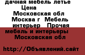 дачная мебель летье. › Цена ­ 40 000 - Московская обл., Москва г. Мебель, интерьер » Прочая мебель и интерьеры   . Московская обл.